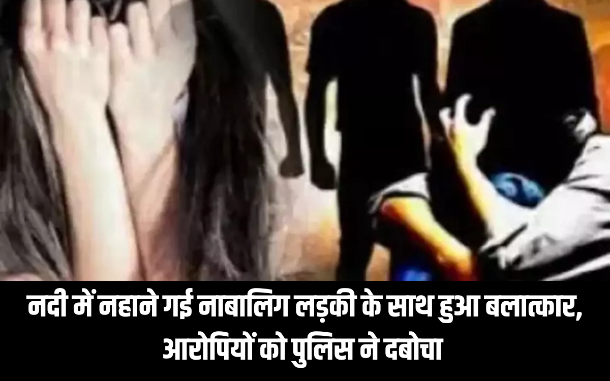 नदी में नहाने गई नाबालिग लड़की के साथ हुआ बलात्कार, आरोपियों को पुलिस ने दबोचा