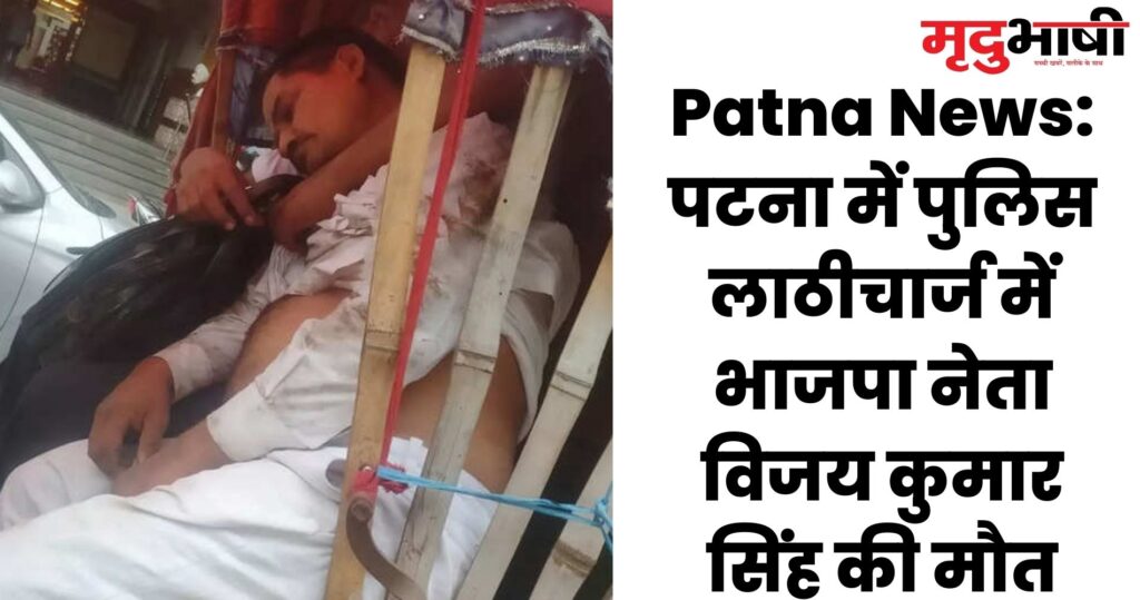 Patna News पटना में पुलिस लाठीचार्ज में भाजपा नेता विजय कुमार सिंह की मौत